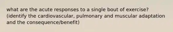 what are the acute responses to a single bout of exercise? (identify the cardiovascular, pulmonary and muscular adaptation and the consequence/benefit)