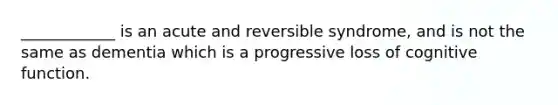 ____________ is an acute and reversible syndrome, and is not the same as dementia which is a progressive loss of cognitive function.