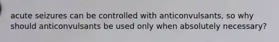 acute seizures can be controlled with anticonvulsants, so why should anticonvulsants be used only when absolutely necessary?
