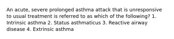 An acute, severe prolonged asthma attack that is unresponsive to usual treatment is referred to as which of the following? 1. Intrinsic asthma 2. Status asthmaticus 3. Reactive airway disease 4. Extrinsic asthma