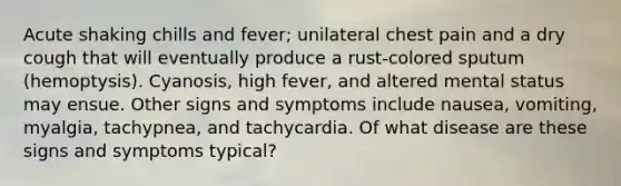 Acute shaking chills and fever; unilateral chest pain and a dry cough that will eventually produce a rust-colored sputum (hemoptysis). Cyanosis, high fever, and altered mental status may ensue. Other signs and symptoms include nausea, vomiting, myalgia, tachypnea, and tachycardia. Of what disease are these signs and symptoms typical?