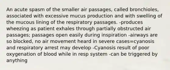 An acute spasm of the smaller air passages, called bronchioles, associated with excessive mucus production and with swelling of the mucous lining of the respiratory passages. -produces wheezing as patient exhales through partially obstructed air passages; passages open easily during inspiration -airways are so blocked, no air movement heard in severe cases=cyanosis and respiratory arrest may develop -Cyanosis result of poor oxygenation of blood while in resp system -can be triggered by anything