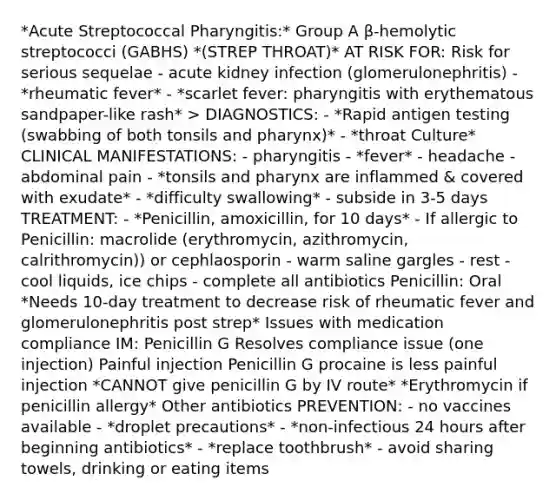 *Acute Streptococcal Pharyngitis:* Group A β-hemolytic streptococci (GABHS) *(STREP THROAT)* AT RISK FOR: Risk for serious sequelae - acute kidney infection (glomerulonephritis) - *rheumatic fever* - *scarlet fever: pharyngitis with erythematous sandpaper-like rash* > DIAGNOSTICS: - *Rapid antigen testing (swabbing of both tonsils and pharynx)* - *throat Culture* CLINICAL MANIFESTATIONS: - pharyngitis - *fever* - headache - abdominal pain - *tonsils and pharynx are inflammed & covered with exudate* - *difficulty swallowing* - subside in 3-5 days TREATMENT: - *Penicillin, amoxicillin, for 10 days* - If allergic to Penicillin: macrolide (erythromycin, azithromycin, calrithromycin)) or cephlaosporin - warm saline gargles - rest - cool liquids, ice chips - complete all antibiotics Penicillin: Oral *Needs 10-day treatment to decrease risk of rheumatic fever and glomerulonephritis post strep* Issues with medication compliance IM: Penicillin G Resolves compliance issue (one injection) Painful injection Penicillin G procaine is less painful injection *CANNOT give penicillin G by IV route* *Erythromycin if penicillin allergy* Other antibiotics PREVENTION: - no vaccines available - *droplet precautions* - *non-infectious 24 hours after beginning antibiotics* - *replace toothbrush* - avoid sharing towels, drinking or eating items