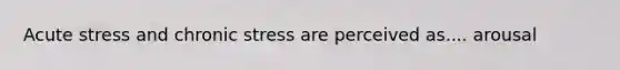 Acute stress and chronic stress are perceived as.... arousal