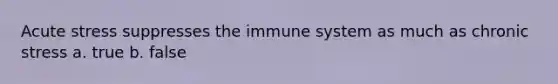 Acute stress suppresses the immune system as much as chronic stress a. true b. false