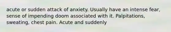 acute or sudden attack of anxiety. Usually have an intense fear, sense of impending doom associated with it. Palpitations, sweating, chest pain. Acute and suddenly