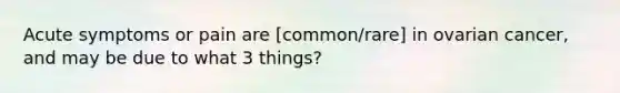 Acute symptoms or pain are [common/rare] in ovarian cancer, and may be due to what 3 things?