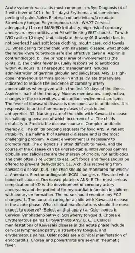 Acute systemic vasculitis most common in <5yo Diagnosis (4 of 5 with fever of 101+ for 5+ days) Erythema and sometimes peeling of palms/soles Bilateral conjunctivits w/o exudate Strawberry tongue Polymorphous rash - WHAT Cervical adenopathy (1+cm) MARKED irritability, high risk of coronary aneurysm, myocarditis, and MI self limiting BUT should... Tx with IVIG (within 10 days) and salicylate therapy (6-8 weeks) I/os to not overload heart soft loose clothing, mouth care, cold towels 31. When caring for the child with Kawasaki disease, what should the nurse know to provide safe and effective care? a. Aspirin is contraindicated. b. The principal area of involvement is the joints. c. The childs fever is usually responsive to antibiotics within 48 hours. d. Therapeutic management includes administration of gamma globulin and salicylates. ANS: D High-dose intravenous gamma globulin and salicylate therapy are indicated to reduce the incidence of coronary artery abnormalities when given within the first 10 days of the illness. Aspirin is part of the therapy. Mucous membranes, conjunctiva, changes in the extremities, and cardiac involvement are seen. The fever of Kawasaki disease is unresponsive to antibiotics. It is responsive to anti-inflammatory doses of aspirin and antipyretics. 32. Nursing care of the child with Kawasaki disease is challenging because of which occurrence? a. The childs irritability b. Predictable disease course c. Complex antibiotic therapy d. The childs ongoing requests for food ANS: A Patient irritability is a hallmark of Kawasaki disease and is the most challenging problem. A quiet environment is necessary to promote rest. The diagnosis is often difficult to make, and the course of the disease can be unpredictable. Intravenous gamma globulin and salicylates are the therapy of choice, not antibiotics. The child often is reluctant to eat. Soft foods and fluids should be offered to prevent dehydration. 51. A child is recovering from Kawasaki disease (KD). The child should be monitored for which? a. Anemia b. Electrocardiograph (ECG) changes c. Elevated white blood cell count d. Decreased platelets ANS: B The most serious complication of KD is the development of coronary artery aneurysms and the potential for myocardial infarction in children with aneurysm formation. The nurse should monitor any ECG changes. 1. The nurse is caring for a child with Kawasaki disease in the acute phase. What clinical manifestations should the nurse expect to observe? (Select all that apply.) a. Osler nodes b. Cervical lymphadenopathy c. Strawberry tongue d. Chorea e. Erythematous palms f. Polyarthritis ANS: B, C, E Clinical manifestations of Kawasaki disease in the acute phase include cervical lymphadenopathy, a strawberry tongue, and erythematous palms. Osler nodes are a clinical manifestation of endocarditis. Chorea and polyarthritis are seen in rheumatic fever.