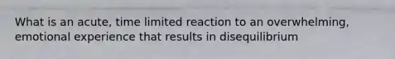 What is an acute, time limited reaction to an overwhelming, emotional experience that results in disequilibrium