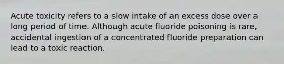 Acute toxicity refers to a slow intake of an excess dose over a long period of time. Although acute fluoride poisoning is rare, accidental ingestion of a concentrated fluoride preparation can lead to a toxic reaction.