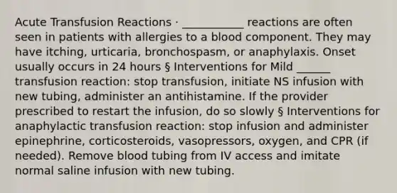 Acute Transfusion Reactions · ___________ reactions are often seen in patients with allergies to a blood component. They may have itching, urticaria, bronchospasm, or anaphylaxis. Onset usually occurs in 24 hours § Interventions for Mild ______ transfusion reaction: stop transfusion, initiate NS infusion with new tubing, administer an antihistamine. If the provider prescribed to restart the infusion, do so slowly § Interventions for anaphylactic transfusion reaction: stop infusion and administer epinephrine, corticosteroids, vasopressors, oxygen, and CPR (if needed). Remove blood tubing from IV access and imitate normal saline infusion with new tubing.