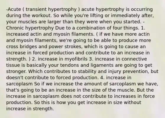 -Acute ( transient hypertrophy ) acute hypertrophy is occurring during the workout. So while you're lifting or immediately after, your muscles are larger than they were when you started. -Chronic hypertrophy Due to a combination of four things. 1. increased actin and myosin filaments. ( if we have more actin and myosin filaments, we're going to be able to produce more cross bridges and power strokes, which is going to cause an increase in forced production and contribute to an increase in strength. ) 2. increase in myofibrils 3. increase in connective tissue is basically your tendons and ligaments are going to get stronger. Which contributes to stability and injury prevention, but doesn't contribute to forced production. 4. increase in sarcoplasm So if we increase the amount of sarcoplasm we have, that's going to be an increase in the size of the muscle. But the increase in sarcoplasm does not contribute to increases in force production. So this is how you get increase in size without increase in strength.