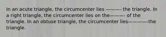 In an acute triangle, the circumcenter lies ———- the triangle. In a right triangle, the circumcenter lies on the———- of the triangle. In an obtuse triangle, the circumcenter lies————-the triangle.