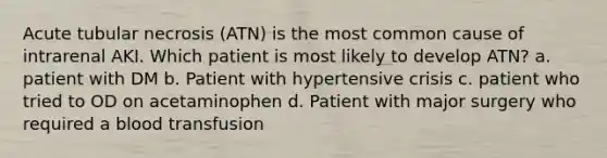 Acute tubular necrosis (ATN) is the most common cause of intrarenal AKI. Which patient is most likely to develop ATN? a. patient with DM b. Patient with hypertensive crisis c. patient who tried to OD on acetaminophen d. Patient with major surgery who required a blood transfusion