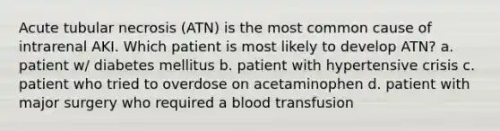 Acute tubular necrosis (ATN) is the most common cause of intrarenal AKI. Which patient is most likely to develop ATN? a. patient w/ diabetes mellitus b. patient with hypertensive crisis c. patient who tried to overdose on acetaminophen d. patient with major surgery who required a blood transfusion