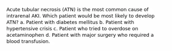 Acute tubular necrosis (ATN) is the most common cause of intrarenal AKI. Which patient would be most likely to develop ATN? a. Patient with diabetes mellitus b. Patient with hypertensive crisis c. Patient who tried to overdose on acetaminophen d. Patient with major surgery who required a blood transfusion.