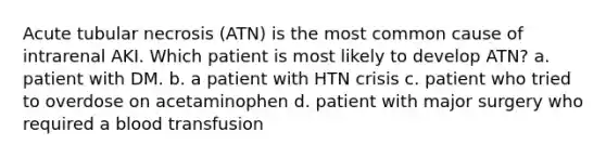 Acute tubular necrosis (ATN) is the most common cause of intrarenal AKI. Which patient is most likely to develop ATN? a. patient with DM. b. a patient with HTN crisis c. patient who tried to overdose on acetaminophen d. patient with major surgery who required a blood transfusion