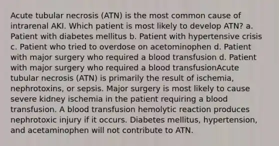 Acute tubular necrosis (ATN) is the most common cause of intrarenal AKI. Which patient is most likely to develop ATN? a. Patient with diabetes mellitus b. Patient with hypertensive crisis c. Patient who tried to overdose on acetominophen d. Patient with major surgery who required a blood transfusion d. Patient with major surgery who required a blood transfusionAcute tubular necrosis (ATN) is primarily the result of ischemia, nephrotoxins, or sepsis. Major surgery is most likely to cause severe kidney ischemia in the patient requiring a blood transfusion. A blood transfusion hemolytic reaction produces nephrotoxic injury if it occurs. Diabetes mellitus, hypertension, and acetaminophen will not contribute to ATN.