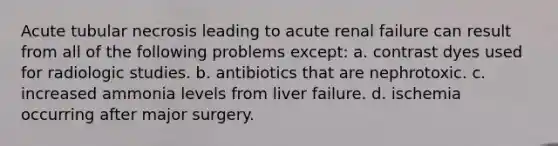 Acute tubular necrosis leading to acute renal failure can result from all of the following problems except: a. contrast dyes used for radiologic studies. b. antibiotics that are nephrotoxic. c. increased ammonia levels from liver failure. d. ischemia occurring after major surgery.