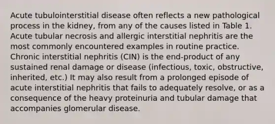 Acute tubulointerstitial disease often reflects a new pathological process in the kidney, from any of the causes listed in Table 1. Acute tubular necrosis and allergic interstitial nephritis are the most commonly encountered examples in routine practice. Chronic interstitial nephritis (CIN) is the end-product of any sustained renal damage or disease (infectious, toxic, obstructive, inherited, etc.) It may also result from a prolonged episode of acute interstitial nephritis that fails to adequately resolve, or as a consequence of the heavy proteinuria and tubular damage that accompanies glomerular disease.