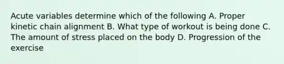 Acute variables determine which of the following A. Proper kinetic chain alignment B. What type of workout is being done C. The amount of stress placed on the body D. Progression of the exercise