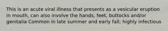 This is an acute viral illness that presents as a vesicular eruption in mouth, can also involve the hands, feet, buttocks and/or genitalia Common in late summer and early fall; highly infectious