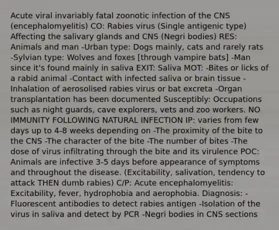 Acute viral invariably fatal zoonotic infection of the CNS (encephalomyelitis) CO: Rabies virus (Single antigenic type) Affecting the salivary glands and CNS (Negri bodies) RES: Animals and man -Urban type: Dogs mainly, cats and rarely rats -Sylvian type: Wolves and foxes [through vampire bats] -Man since it's found mainly in saliva EXIT: Saliva MOT: -Bites or licks of a rabid animal -Contact with infected saliva or brain tissue -Inhalation of aerosolised rabies virus or bat excreta -Organ transplantation has been documented Susceptibly: Occupations such as night guards, cave explorers, vets and zoo workers. NO IMMUNITY FOLLOWING NATURAL INFECTION IP: varies from few days up to 4-8 weeks depending on -The proximity of the bite to the CNS -The character of the bite -The number of bites -The dose of virus infiltrating through the bite and its virulence POC: Animals are infective 3-5 days before appearance of symptoms and throughout the disease. (Excitability, salivation, tendency to attack THEN dumb rabies) C/P: Acute encephalomyelitis: Excitability, fever, hydrophobia and aerophobia. Diagnosis: -Fluorescent antibodies to detect rabies antigen -Isolation of the virus in saliva and detect by PCR -Negri bodies in CNS sections