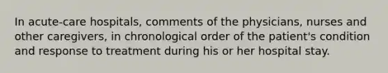 In acute-care hospitals, comments of the physicians, nurses and other caregivers, in chronological order of the patient's condition and response to treatment during his or her hospital stay.