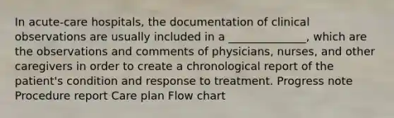 In acute-care hospitals, the documentation of clinical observations are usually included in a ______________, which are the observations and comments of physicians, nurses, and other caregivers in order to create a chronological report of the patient's condition and response to treatment. Progress note Procedure report Care plan Flow chart