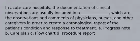 In acute-care hospitals, the documentation of clinical observations are usually included in a ______________, which are the observations and comments of physicians, nurses, and other caregivers in order to create a chronological report of the patient's condition and response to treatment. a. Progress note b. Care plan c. Flow chart d. Procedure report