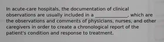 In acute-care hospitals, the documentation of clinical observations are usually included in a ______________, which are the observations and comments of physicians, nurses, and other caregivers in order to create a chronological report of the patient's condition and response to treatment.