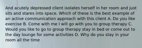 And acutely depressed client isolates herself in her room and just sits and stares into space. Which of these is the best example of an active communication approach with this client A. Do you like exercise B. Come with me I will go with you to group therapy C. Would you like to go to group therapy stay in bed or come out to the day lounge for some activities D. Why do you stay in your room all the time