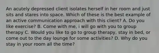 An acutely depressed client isolates herself in her room and just sits and stares into space. Which of these is the best example of an active communication approach with this client? A. Do you like exercise? B. Come with me, i will go with you to group therapy C. Would you like to go to group therapy, stay in bed, or come out to the day lounge for some activities? D. Why do you stay in your room all the time?