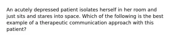 An acutely depressed patient isolates herself in her room and just sits and stares into space. Which of the following is the best example of a therapeutic communication approach with this patient?