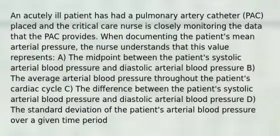 An acutely ill patient has had a pulmonary artery catheter (PAC) placed and the critical care nurse is closely monitoring the data that the PAC provides. When documenting the patient's mean arterial pressure, the nurse understands that this value represents: A) The midpoint between the patient's systolic arterial blood pressure and diastolic arterial blood pressure B) The average arterial blood pressure throughout the patient's cardiac cycle C) The difference between the patient's systolic arterial blood pressure and diastolic arterial blood pressure D) The standard deviation of the patient's arterial blood pressure over a given time period