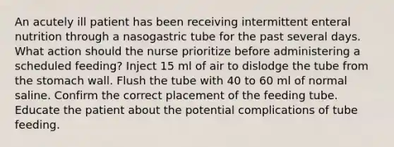 An acutely ill patient has been receiving intermittent enteral nutrition through a nasogastric tube for the past several days. What action should the nurse prioritize before administering a scheduled feeding? Inject 15 ml of air to dislodge the tube from the stomach wall. Flush the tube with 40 to 60 ml of normal saline. Confirm the correct placement of the feeding tube. Educate the patient about the potential complications of tube feeding.