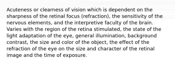 Acuteness or clearness of vision which is dependent on the sharpness of the retinal focus (refraction), the sensitivity of the nervous elements, and the interpretive faculty of the brain. Varies with the region of the retina stimulated, the state of the light adaptation of the eye, general illumination, background contrast, the size and color of the object, the effect of the refraction of the eye on the size and character of the retinal image and the time of exposure.