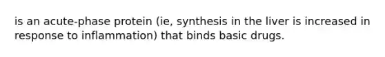 is an acute-phase protein (ie, synthesis in the liver is increased in response to inflammation) that binds basic drugs.