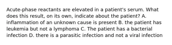 Acute-phase reactants are elevated in a patient's serum. What does this result, on its own, indicate about the patient? A. inflammation of an unknown cause is present B. the patient has leukemia but not a lymphoma C. The patient has a bacterial infection D. there is a parasitic infection and not a viral infection