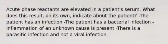 Acute-phase reactants are elevated in a patient's serum. What does this result, on its own, indicate about the patient? -The patient has an infection -The patient has a bacterial infection -Inflammation of an unknown cause is present -There is a parasitic infection and not a viral infection