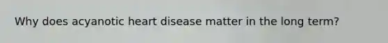 Why does acyanotic heart disease matter in the long term?