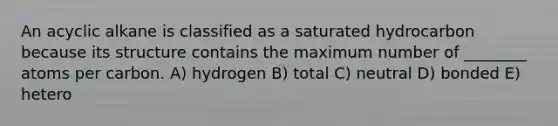 An acyclic alkane is classified as a saturated hydrocarbon because its structure contains the maximum number of ________ atoms per carbon. A) hydrogen B) total C) neutral D) bonded E) hetero