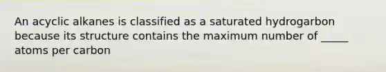 An acyclic alkanes is classified as a saturated hydrogarbon because its structure contains the maximum number of _____ atoms per carbon