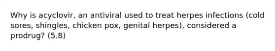 Why is acyclovir, an antiviral used to treat herpes infections (cold sores, shingles, chicken pox, genital herpes), considered a prodrug? (5.8)