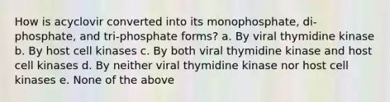 How is acyclovir converted into its monophosphate, di-phosphate, and tri-phosphate forms? a. By viral thymidine kinase b. By host cell kinases c. By both viral thymidine kinase and host cell kinases d. By neither viral thymidine kinase nor host cell kinases e. None of the above