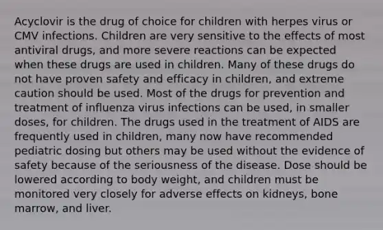 Acyclovir is the drug of choice for children with herpes virus or CMV infections. Children are very sensitive to the effects of most antiviral drugs, and more severe reactions can be expected when these drugs are used in children. Many of these drugs do not have proven safety and efficacy in children, and extreme caution should be used. Most of the drugs for prevention and treatment of influenza virus infections can be used, in smaller doses, for children. The drugs used in the treatment of AIDS are frequently used in children, many now have recommended pediatric dosing but others may be used without the evidence of safety because of the seriousness of the disease. Dose should be lowered according to body weight, and children must be monitored very closely for adverse effects on kidneys, bone marrow, and liver.