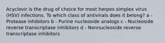 Acyclovir is the drug of choice for most herpes simplex virus (HSV) infections. To which class of antivirals does it belong? a - Protease inhibitors b - Purine nucleoside analogs c - Nucleoside reverse transcriptase inhibitors d - Nonnucleoside reverse transcriptase inhibitors