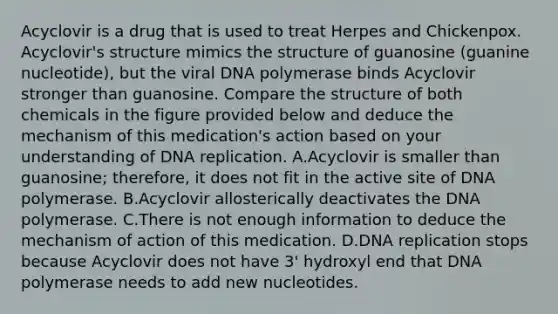 Acyclovir is a drug that is used to treat Herpes and Chickenpox. Acyclovir's structure mimics the structure of guanosine (guanine nucleotide), but the viral DNA polymerase binds Acyclovir stronger than guanosine. Compare the structure of both chemicals in the figure provided below and deduce the mechanism of this medication's action based on your understanding of DNA replication. A.Acyclovir is smaller than guanosine; therefore, it does not fit in the active site of DNA polymerase. B.Acyclovir allosterically deactivates the DNA polymerase. C.There is not enough information to deduce the mechanism of action of this medication. D.DNA replication stops because Acyclovir does not have 3' hydroxyl end that DNA polymerase needs to add new nucleotides.