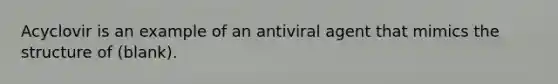 Acyclovir is an example of an antiviral agent that mimics the structure of (blank).