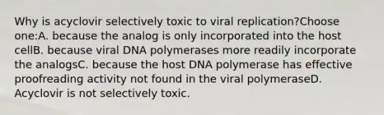 Why is acyclovir selectively toxic to viral replication?Choose one:A. because the analog is only incorporated into the host cellB. because viral DNA polymerases more readily incorporate the analogsC. because the host DNA polymerase has effective proofreading activity not found in the viral polymeraseD. Acyclovir is not selectively toxic.